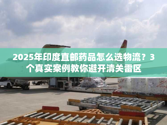2025年印度直邮药品怎么选物流?3个真实案例教你避开清关雷区 2025年印度直邮药品怎么选物流?3个真实案例教你避开清关雷区