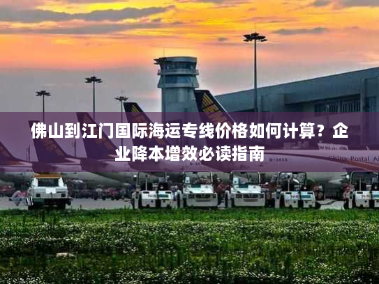 佛山到江门国际海运专线价格如何计算?企业降本增效必读指南 佛山到江门国际海运专线价格如何计算?企业降本增效必读指南