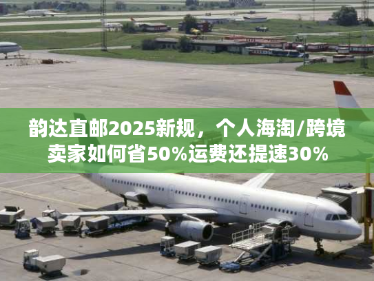 韵达直邮2025新规，个人海淘/跨境卖家如何省50%运费还提速30%