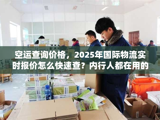 空运查询价格，2025年国际物流实时报价怎么快速查？内行人都在用的3招