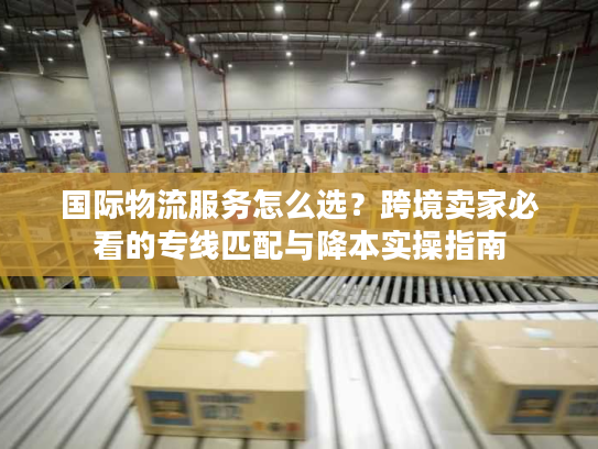 国际物流服务怎么选？跨境卖家必看的专线匹配与降本实操指南