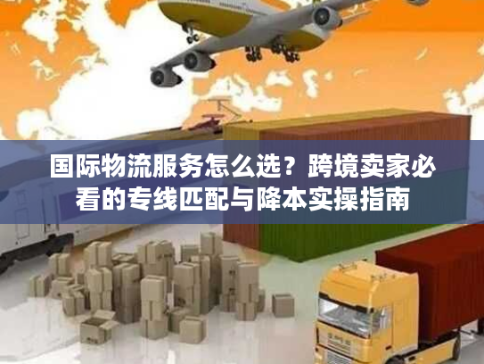 国际物流服务怎么选？跨境卖家必看的专线匹配与降本实操指南