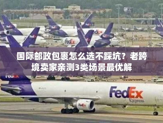 国际邮政包裹怎么选不踩坑?老跨境卖家亲测3类场景最优解 国际邮政包裹怎么选不踩坑?老跨境卖家亲测3类场景最优解