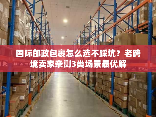 国际邮政包裹怎么选不踩坑?老跨境卖家亲测3类场景最优解 国际邮政包裹怎么选不踩坑?老跨境卖家亲测3类场景最优解