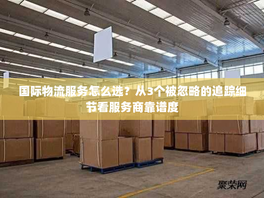 国际物流服务怎么选？从3个被忽略的追踪细节看服务商靠谱度
