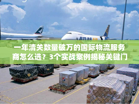 一年清关数量破万的国际物流服务商怎么选？3个实战案例揭秘关键门道