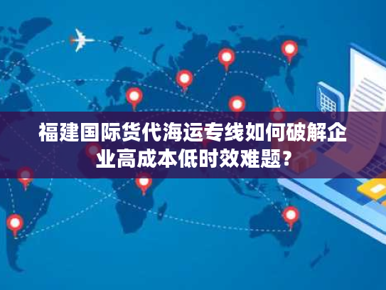 福建国际货代海运专线如何破解企业高成本低时效难题? 福建国际货代海运专线如何破解企业高成本低时效难题?