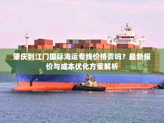 肇庆到江门国际海运专线价格贵吗?最新报价与成本优化方案解析 肇庆到江门国际海运专线价格贵吗?最新报价与成本优化方案解析