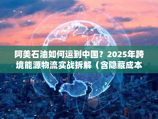 阿美石油如何运到中国?2025年跨境能源物流实战拆解(含隐藏成本避坑) 阿美石油如何运到中国?2025年跨境能源物流实战拆解(含隐藏成本避坑)