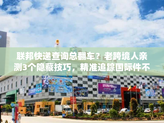 联邦快递查询总翻车？老跨境人亲测3个隐藏技巧，精准追踪国际件不踩坑