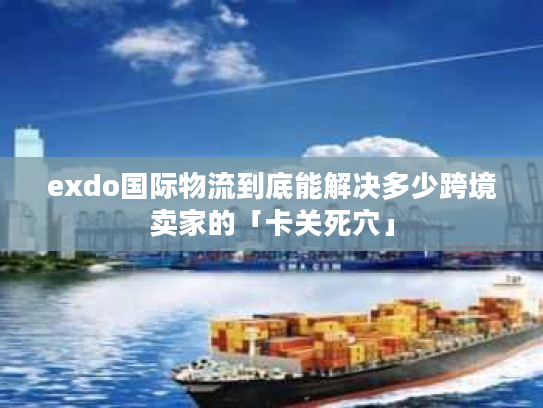 exdo国际物流到底能解决多少跨境卖家的「卡关死穴」 exdo国际物流到底能解决多少跨境卖家的「卡关死穴」