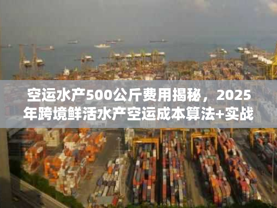 空运水产500公斤费用揭秘，2025年跨境鲜活水产空运成本算法+实战案例拆解