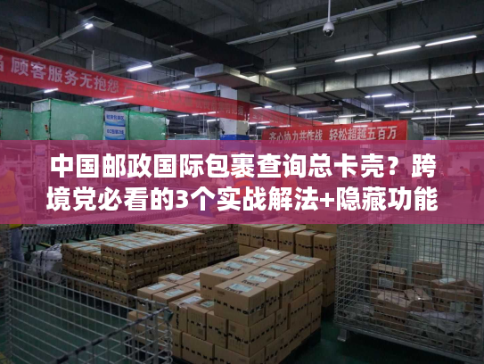 中国邮政国际包裹查询总卡壳？跨境党必看的3个实战解法+隐藏功能