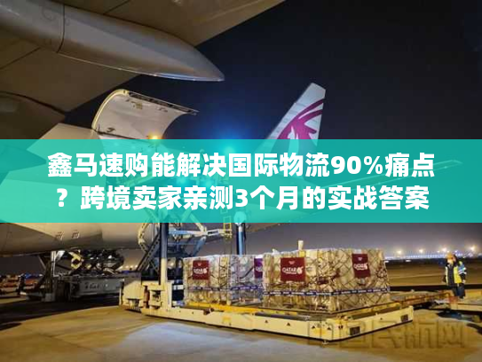 鑫马速购能解决国际物流90%痛点？跨境卖家亲测3个月的实战答案