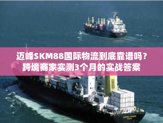 迈峰SKM88国际物流到底靠谱吗？跨境商家实测3个月的实战答案