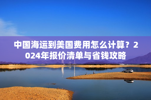 中国海运到美国费用怎么计算？2024年报价清单与省钱攻略