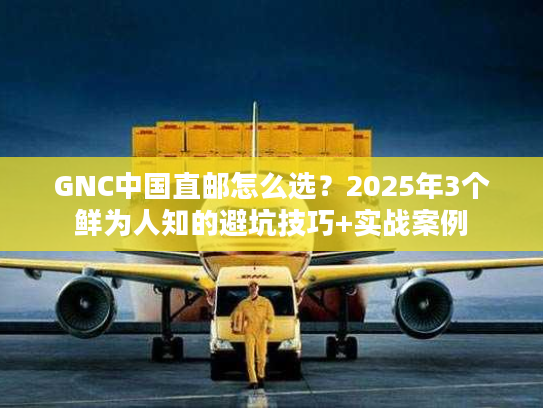 GNC中国直邮怎么选？2025年3个鲜为人知的避坑技巧+实战案例