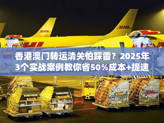 香港澳门转运清关怕踩雷？2025年3个实战案例教你省50%成本+提速3天！