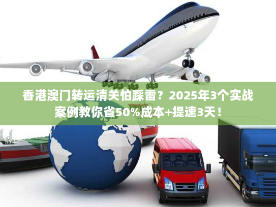 香港澳门转运清关怕踩雷？2025年3个实战案例教你省50%成本+提速3天！