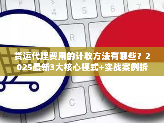 货运代理费用的计收方法有哪些?2025最新3大核心模式+实战案例拆解隐藏收费 货运代理费用的计收方法有哪些?2025最新3大核心模式+实战案例拆解隐藏收费