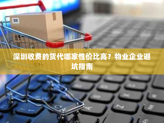 深圳收费的货代哪家性价比高?物业企业避坑指南 深圳收费的货代哪家性价比高?物业企业避坑指南