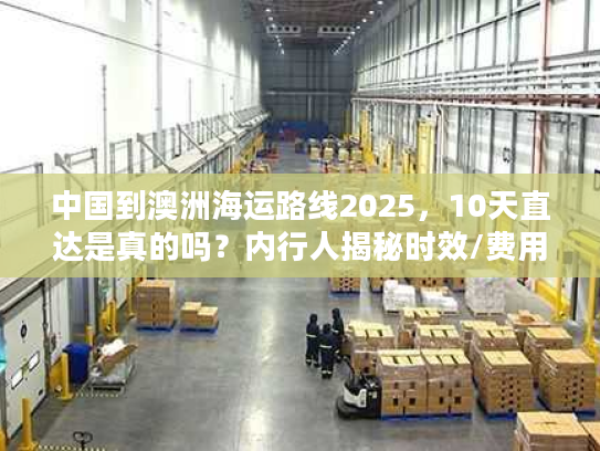 中国到澳洲海运路线2025，10天直达是真的吗？内行人揭秘时效/费用/避坑技巧