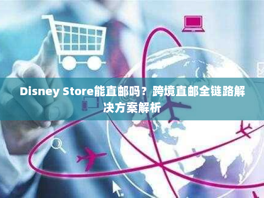 Disney Store能直邮吗？跨境直邮全链路解决方案解析