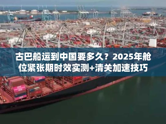古巴船运到中国要多久？2025年舱位紧张期时效实测+清关加速技巧