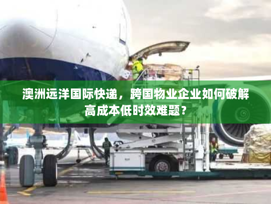 澳洲远洋国际快递,跨国物业企业如何破解高成本低时效难题? 澳洲远洋国际快递,跨国物业企业如何破解高成本低时效难题?