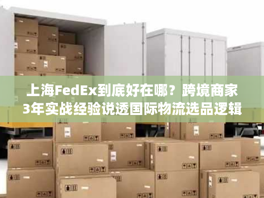 上海FedEx到底好在哪？跨境商家3年实战经验说透国际物流选品逻辑