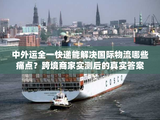 中外运全一快递能解决国际物流哪些痛点？跨境商家实测后的真实答案