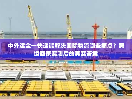 中外运全一快递能解决国际物流哪些痛点？跨境商家实测后的真实答案