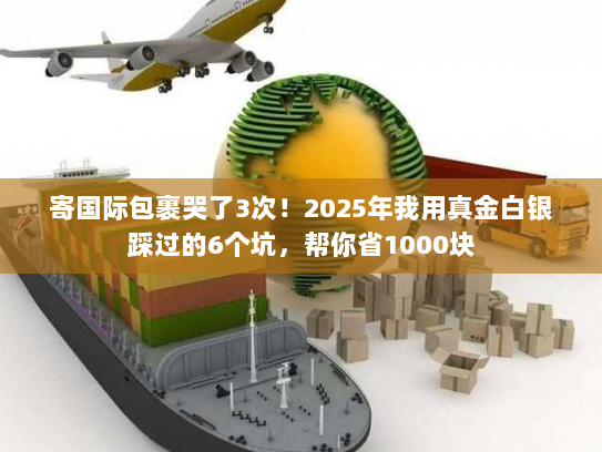 寄国际包裹哭了3次！2025年我用真金白银踩过的6个坑，帮你省1000块