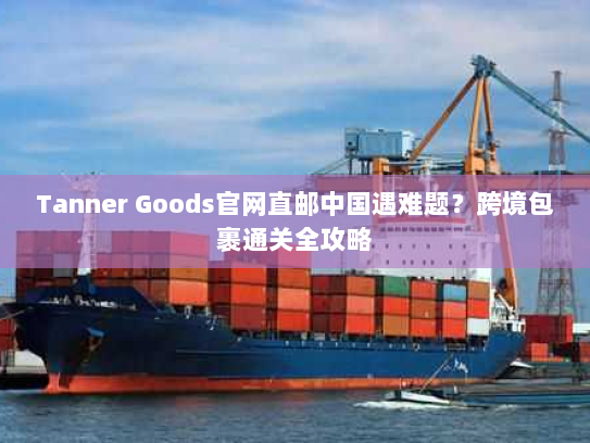 Tanner Goods官网直邮中国遇难题?跨境包裹通关全攻略 Tanner Goods官网直邮中国遇难题?跨境包裹通关全攻略