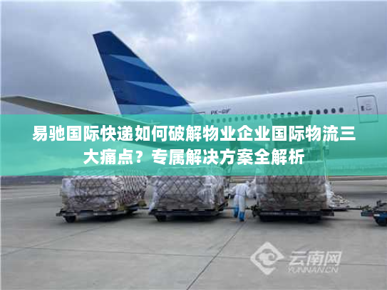 易驰国际快递如何破解物业企业国际物流三大痛点?专属解决方案全解析 易驰国际快递如何破解物业企业国际物流三大痛点?专属解决方案全解析