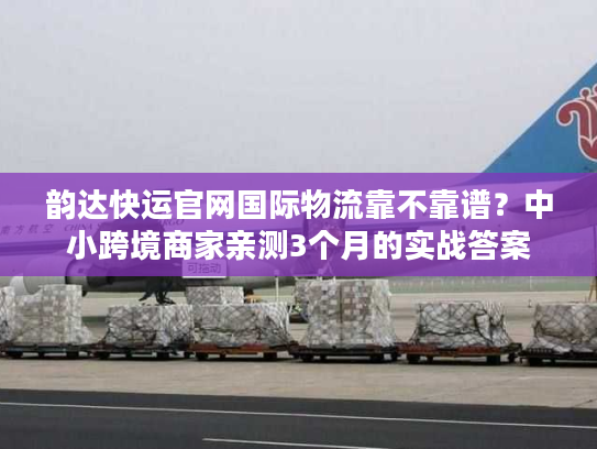 韵达快运官网国际物流靠不靠谱?中小跨境商家亲测3个月的实战答案 韵达快运官网国际物流靠不靠谱?中小跨境商家亲测3个月的实战答案