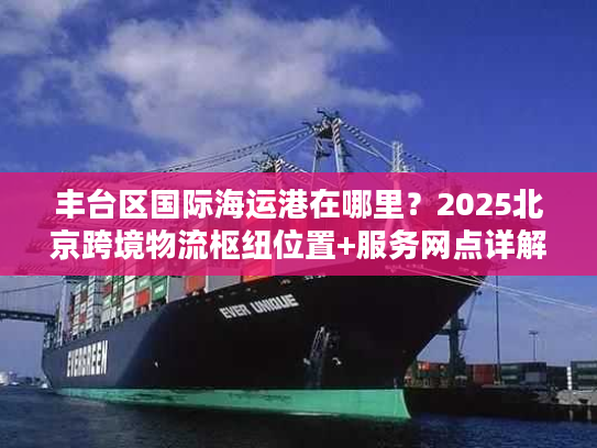 丰台区国际海运港在哪里?2025北京跨境物流枢纽位置+服务网点详解 丰台区国际海运港在哪里?2025北京跨境物流枢纽位置+服务网点详解