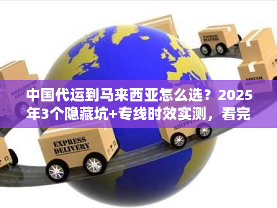 中国代运到马来西亚怎么选？2025年3个隐藏坑+专线时效实测，看完省50%运费