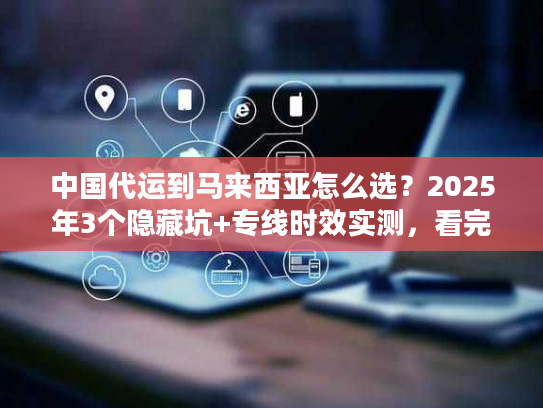 中国代运到马来西亚怎么选？2025年3个隐藏坑+专线时效实测，看完省50%运费