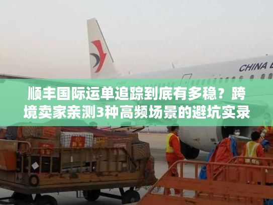 顺丰国际运单追踪到底有多稳？跨境卖家亲测3种高频场景的避坑实录