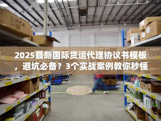 2025最新国际货运代理协议书模板，避坑必备？3个实战案例教你秒懂核心条款