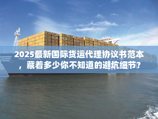 2025最新国际货运代理协议书范本，藏着多少你不知道的避坑细节？