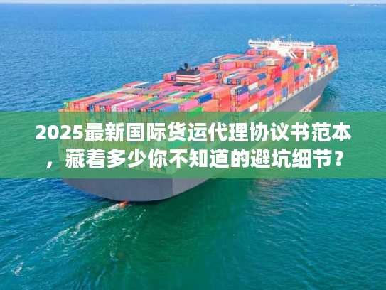 2025最新国际货运代理协议书范本，藏着多少你不知道的避坑细节？