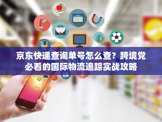 京东快递查询单号怎么查？跨境党必看的国际物流追踪实战攻略