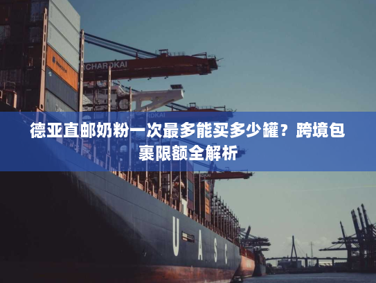德亚直邮奶粉一次最多能买多少罐?跨境包裹限额全解析 德亚直邮奶粉一次最多能买多少罐?跨境包裹限额全解析