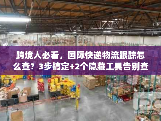 跨境人必看，国际快递物流跟踪怎么查？3步搞定+2个隐藏工具告别查件焦虑