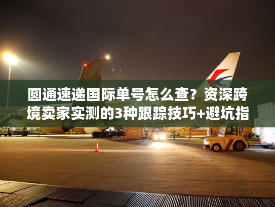 圆通速递国际单号怎么查？资深跨境卖家实测的3种跟踪技巧+避坑指南