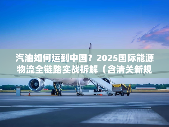 汽油如何运到中国？2025国际能源物流全链路实战拆解（含清关新规则）