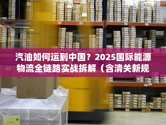 汽油如何运到中国？2025国际能源物流全链路实战拆解（含清关新规则）