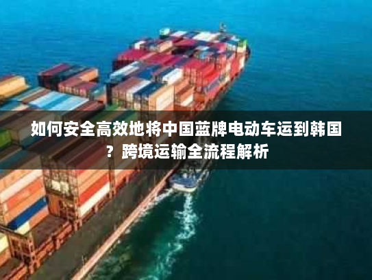 如何安全高效地将中国蓝牌电动车运到韩国?跨境运输全流程解析 如何安全高效地将中国蓝牌电动车运到韩国?跨境运输全流程解析